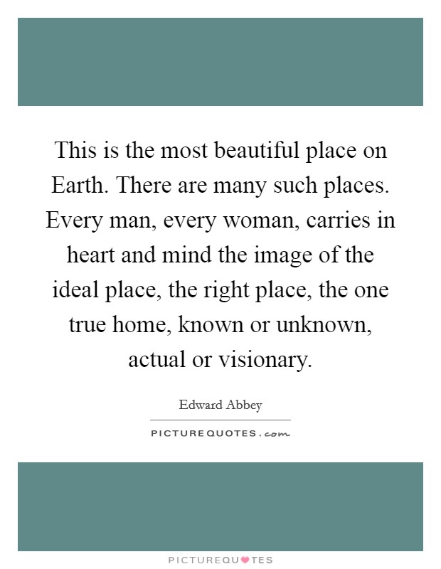 This is the most beautiful place on Earth. There are many such places. Every man, every woman, carries in heart and mind the image of the ideal place, the right place, the one true home, known or unknown, actual or visionary Picture Quote #1