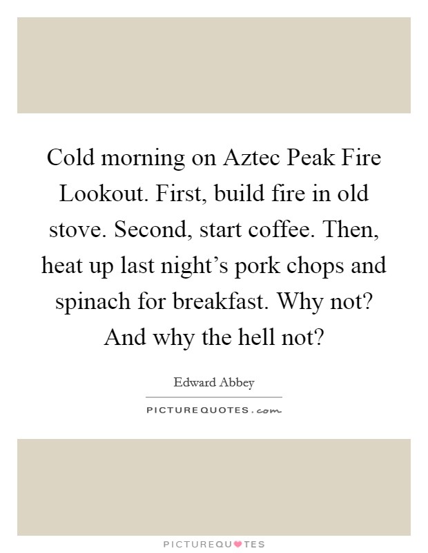 Cold morning on Aztec Peak Fire Lookout. First, build fire in old stove. Second, start coffee. Then, heat up last night's pork chops and spinach for breakfast. Why not? And why the hell not? Picture Quote #1