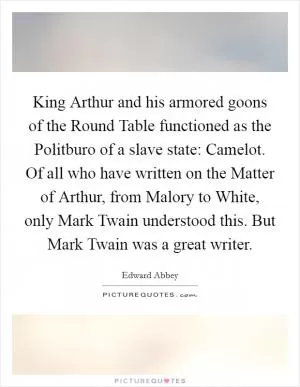 King Arthur and his armored goons of the Round Table functioned as the Politburo of a slave state: Camelot. Of all who have written on the Matter of Arthur, from Malory to White, only Mark Twain understood this. But Mark Twain was a great writer Picture Quote #1