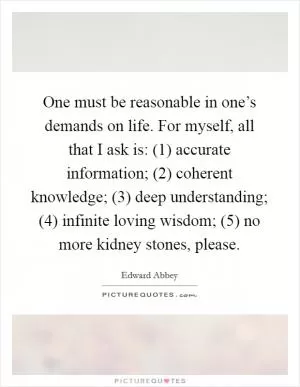 One must be reasonable in one’s demands on life. For myself, all that I ask is: (1) accurate information; (2) coherent knowledge; (3) deep understanding; (4) infinite loving wisdom; (5) no more kidney stones, please Picture Quote #1