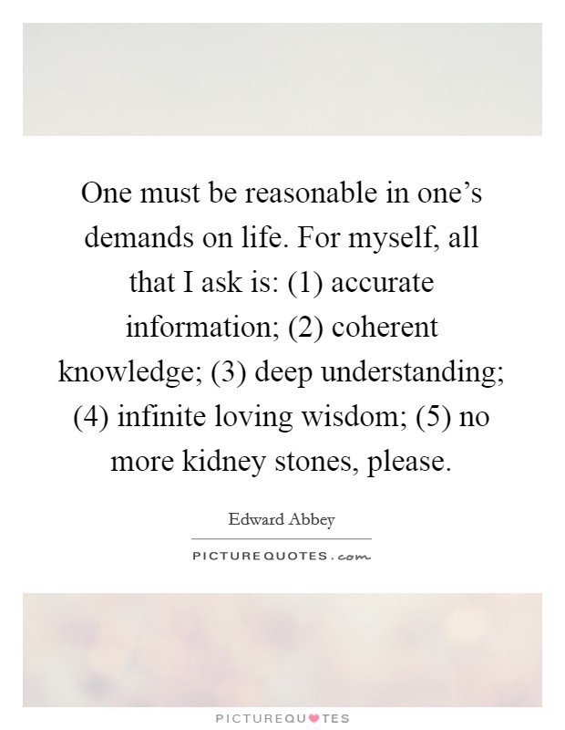 One must be reasonable in one's demands on life. For myself, all that I ask is: (1) accurate information; (2) coherent knowledge; (3) deep understanding; (4) infinite loving wisdom; (5) no more kidney stones, please Picture Quote #1