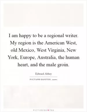 I am happy to be a regional writer. My region is the American West, old Mexico, West Virginia, New York, Europe, Australia, the human heart, and the male groin Picture Quote #1