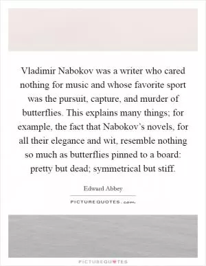 Vladimir Nabokov was a writer who cared nothing for music and whose favorite sport was the pursuit, capture, and murder of butterflies. This explains many things; for example, the fact that Nabokov’s novels, for all their elegance and wit, resemble nothing so much as butterflies pinned to a board: pretty but dead; symmetrical but stiff Picture Quote #1