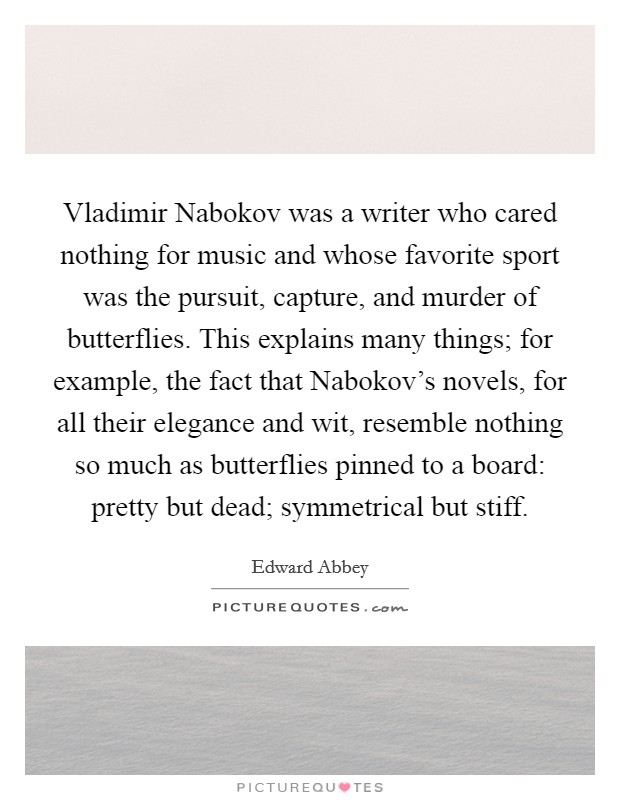Vladimir Nabokov was a writer who cared nothing for music and whose favorite sport was the pursuit, capture, and murder of butterflies. This explains many things; for example, the fact that Nabokov's novels, for all their elegance and wit, resemble nothing so much as butterflies pinned to a board: pretty but dead; symmetrical but stiff Picture Quote #1