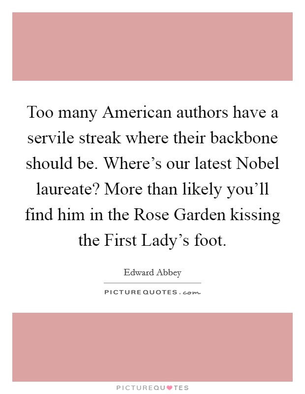 Too many American authors have a servile streak where their backbone should be. Where's our latest Nobel laureate? More than likely you'll find him in the Rose Garden kissing the First Lady's foot Picture Quote #1
