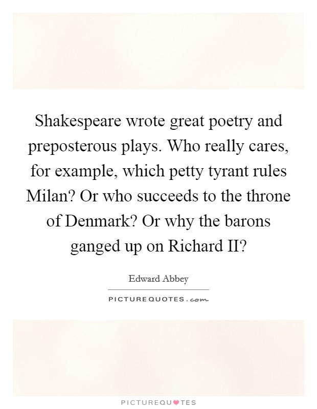 Shakespeare wrote great poetry and preposterous plays. Who really cares, for example, which petty tyrant rules Milan? Or who succeeds to the throne of Denmark? Or why the barons ganged up on Richard II? Picture Quote #1