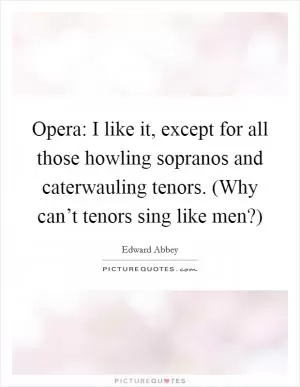 Opera: I like it, except for all those howling sopranos and caterwauling tenors. (Why can’t tenors sing like men?) Picture Quote #1