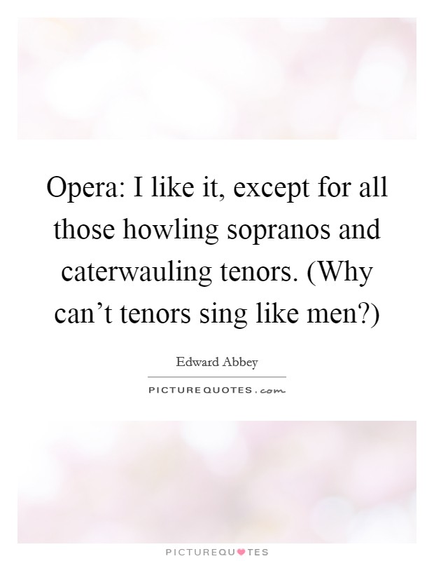 Opera: I like it, except for all those howling sopranos and caterwauling tenors. (Why can't tenors sing like men?) Picture Quote #1