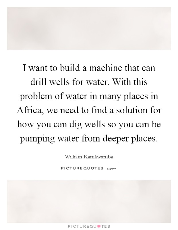 I want to build a machine that can drill wells for water. With this problem of water in many places in Africa, we need to find a solution for how you can dig wells so you can be pumping water from deeper places Picture Quote #1