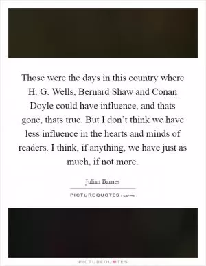 Those were the days in this country where H. G. Wells, Bernard Shaw and Conan Doyle could have influence, and thats gone, thats true. But I don’t think we have less influence in the hearts and minds of readers. I think, if anything, we have just as much, if not more Picture Quote #1