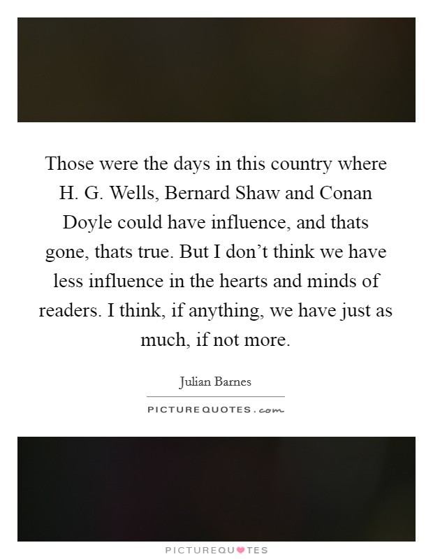 Those were the days in this country where H. G. Wells, Bernard Shaw and Conan Doyle could have influence, and thats gone, thats true. But I don't think we have less influence in the hearts and minds of readers. I think, if anything, we have just as much, if not more Picture Quote #1