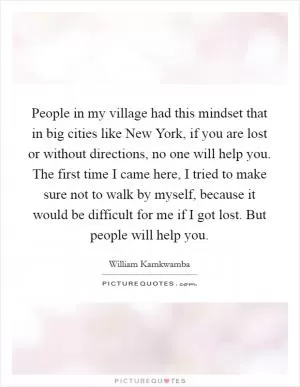 People in my village had this mindset that in big cities like New York, if you are lost or without directions, no one will help you. The first time I came here, I tried to make sure not to walk by myself, because it would be difficult for me if I got lost. But people will help you Picture Quote #1
