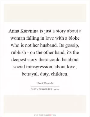 Anna Karenina is just a story about a woman falling in love with a bloke who is not her husband. Its gossip, rubbish - on the other hand, its the deepest story there could be about social transgression, about love, betrayal, duty, children Picture Quote #1