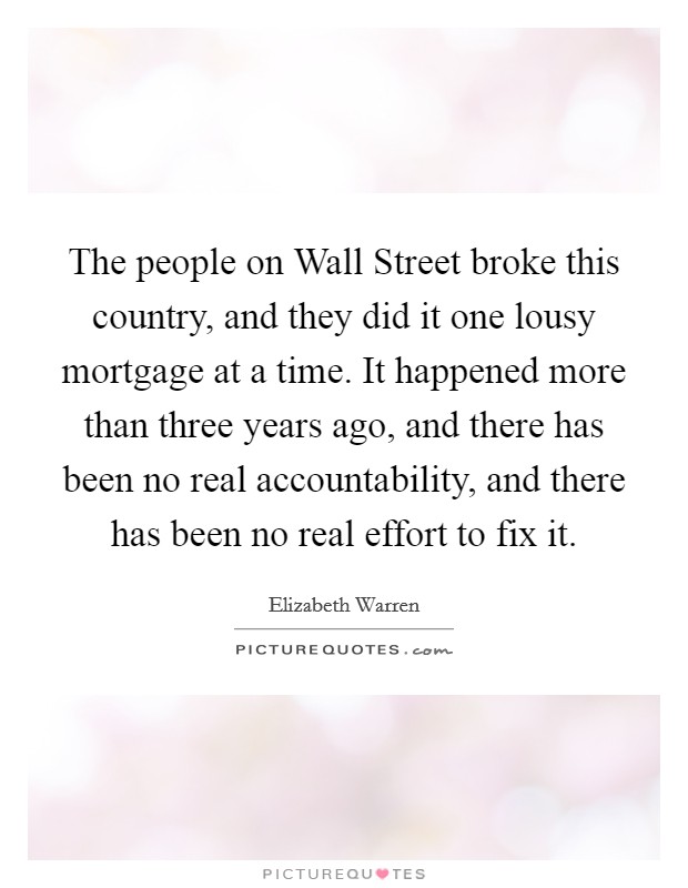 The people on Wall Street broke this country, and they did it one lousy mortgage at a time. It happened more than three years ago, and there has been no real accountability, and there has been no real effort to fix it Picture Quote #1