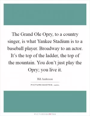 The Grand Ole Opry, to a country singer, is what Yankee Stadium is to a baseball player. Broadway to an actor. It’s the top of the ladder, the top of the mountain. You don’t just play the Opry; you live it Picture Quote #1