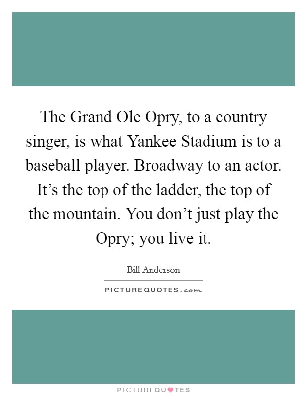 The Grand Ole Opry, to a country singer, is what Yankee Stadium is to a baseball player. Broadway to an actor. It's the top of the ladder, the top of the mountain. You don't just play the Opry; you live it Picture Quote #1