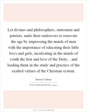 Let divines and philosophers, statesmen and patriots, unite their endeavors to renovate the age by impressing the minds of men with the importance of educating their little boys and girls, inculcating in the minds of youth the fear and love of the Deity... and leading them in the study and practice of the exalted virtues of the Christian system Picture Quote #1