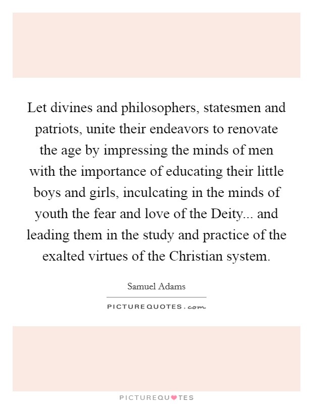 Let divines and philosophers, statesmen and patriots, unite their endeavors to renovate the age by impressing the minds of men with the importance of educating their little boys and girls, inculcating in the minds of youth the fear and love of the Deity... and leading them in the study and practice of the exalted virtues of the Christian system Picture Quote #1