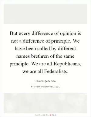 But every difference of opinion is not a difference of principle. We have been called by different names brethren of the same principle. We are all Republicans, we are all Federalists Picture Quote #1