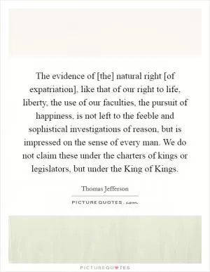 The evidence of [the] natural right [of expatriation], like that of our right to life, liberty, the use of our faculties, the pursuit of happiness, is not left to the feeble and sophistical investigations of reason, but is impressed on the sense of every man. We do not claim these under the charters of kings or legislators, but under the King of Kings Picture Quote #1