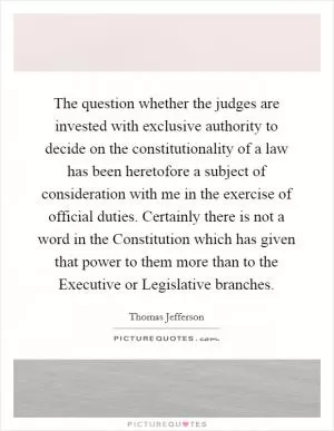 The question whether the judges are invested with exclusive authority to decide on the constitutionality of a law has been heretofore a subject of consideration with me in the exercise of official duties. Certainly there is not a word in the Constitution which has given that power to them more than to the Executive or Legislative branches Picture Quote #1