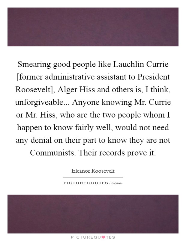 Smearing good people like Lauchlin Currie [former administrative assistant to President Roosevelt], Alger Hiss and others is, I think, unforgiveable... Anyone knowing Mr. Currie or Mr. Hiss, who are the two people whom I happen to know fairly well, would not need any denial on their part to know they are not Communists. Their records prove it Picture Quote #1