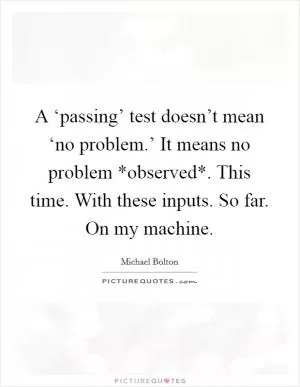 A ‘passing’ test doesn’t mean ‘no problem.’ It means no problem *observed*. This time. With these inputs. So far. On my machine Picture Quote #1