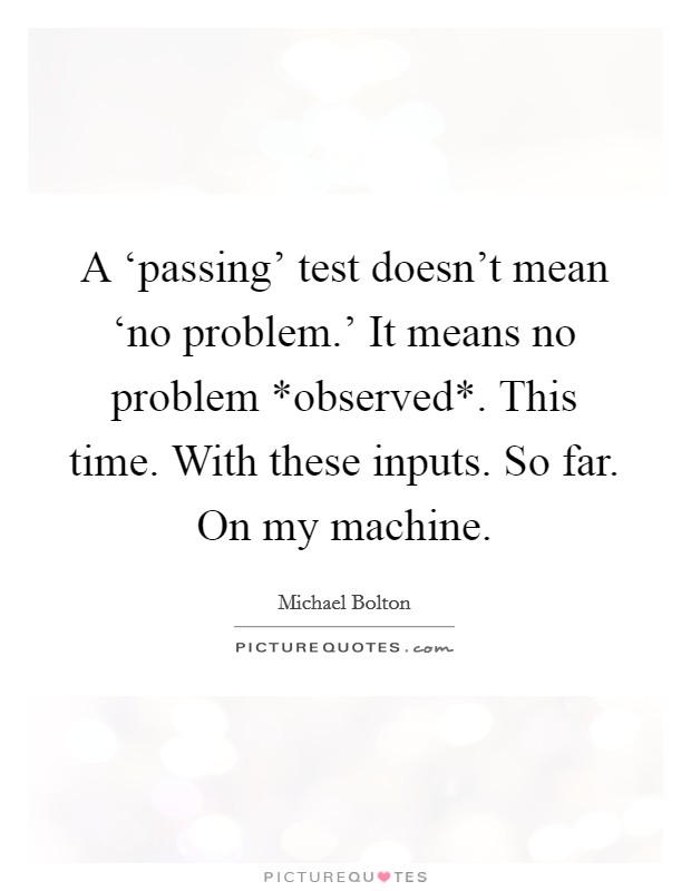 A ‘passing' test doesn't mean ‘no problem.' It means no problem *observed*. This time. With these inputs. So far. On my machine Picture Quote #1