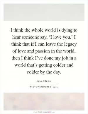 I think the whole world is dying to hear someone say, ‘I love you.’ I think that if I can leave the legacy of love and passion in the world, then I think I’ve done my job in a world that’s getting colder and colder by the day Picture Quote #1