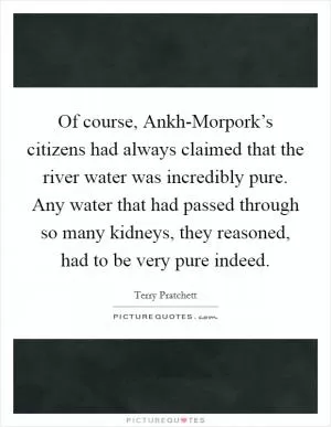 Of course, Ankh-Morpork’s citizens had always claimed that the river water was incredibly pure. Any water that had passed through so many kidneys, they reasoned, had to be very pure indeed Picture Quote #1