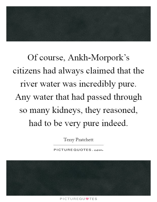 Of course, Ankh-Morpork's citizens had always claimed that the river water was incredibly pure. Any water that had passed through so many kidneys, they reasoned, had to be very pure indeed Picture Quote #1