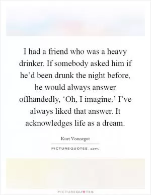 I had a friend who was a heavy drinker. If somebody asked him if he’d been drunk the night before, he would always answer offhandedly, ‘Oh, I imagine.’ I’ve always liked that answer. It acknowledges life as a dream Picture Quote #1