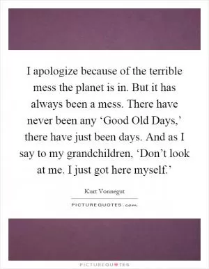 I apologize because of the terrible mess the planet is in. But it has always been a mess. There have never been any ‘Good Old Days,’ there have just been days. And as I say to my grandchildren, ‘Don’t look at me. I just got here myself.’ Picture Quote #1