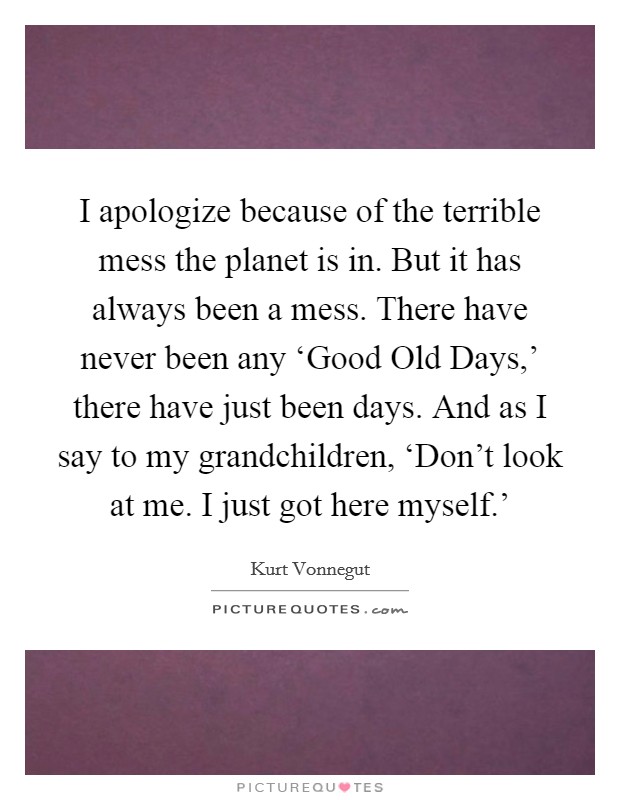 I apologize because of the terrible mess the planet is in. But it has always been a mess. There have never been any ‘Good Old Days,' there have just been days. And as I say to my grandchildren, ‘Don't look at me. I just got here myself.' Picture Quote #1