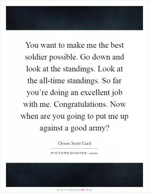 You want to make me the best soldier possible. Go down and look at the standings. Look at the all-time standings. So far you’re doing an excellent job with me. Congratulations. Now when are you going to put me up against a good army? Picture Quote #1