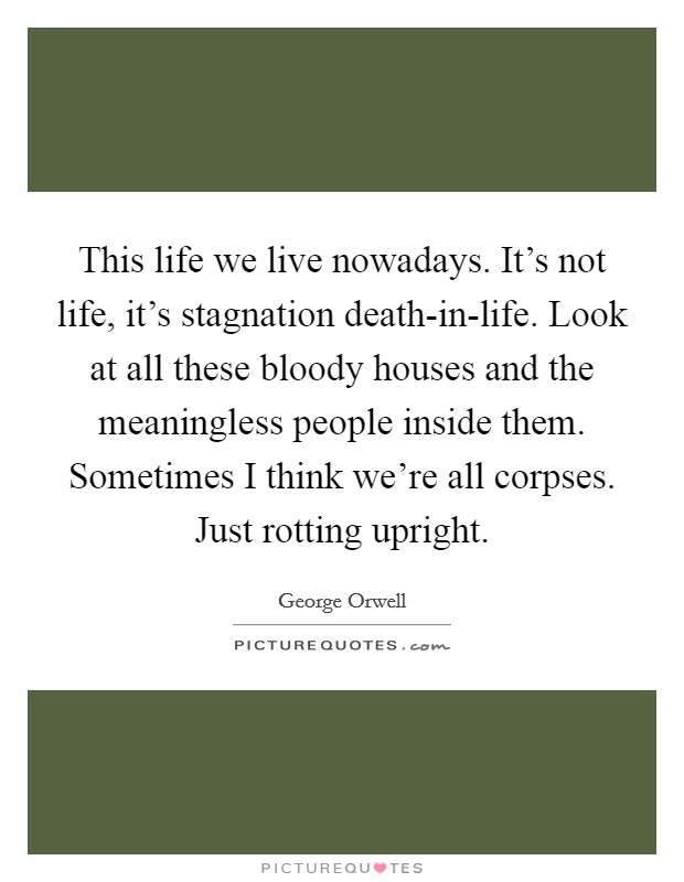 This life we live nowadays. It's not life, it's stagnation death-in-life. Look at all these bloody houses and the meaningless people inside them. Sometimes I think we're all corpses. Just rotting upright Picture Quote #1