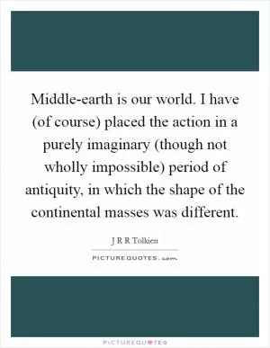 Middle-earth is our world. I have (of course) placed the action in a purely imaginary (though not wholly impossible) period of antiquity, in which the shape of the continental masses was different Picture Quote #1