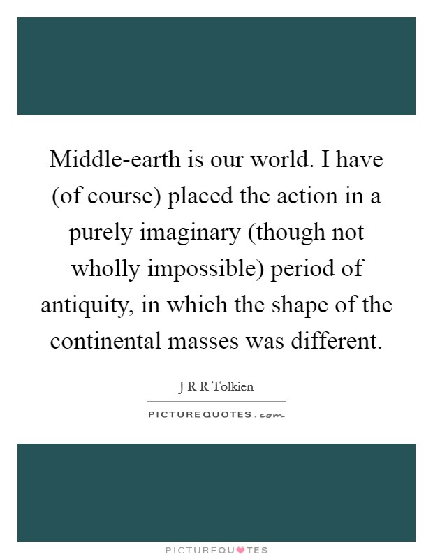 Middle-earth is our world. I have (of course) placed the action in a purely imaginary (though not wholly impossible) period of antiquity, in which the shape of the continental masses was different Picture Quote #1