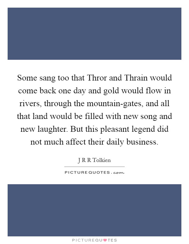 Some sang too that Thror and Thrain would come back one day and gold would flow in rivers, through the mountain-gates, and all that land would be filled with new song and new laughter. But this pleasant legend did not much affect their daily business Picture Quote #1