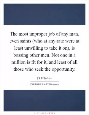 The most improper job of any man, even saints (who at any rate were at least unwilling to take it on), is bossing other men. Not one in a million is fit for it, and least of all those who seek the opportunity Picture Quote #1