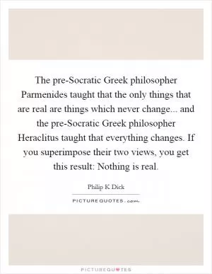 The pre-Socratic Greek philosopher Parmenides taught that the only things that are real are things which never change... and the pre-Socratic Greek philosopher Heraclitus taught that everything changes. If you superimpose their two views, you get this result: Nothing is real Picture Quote #1