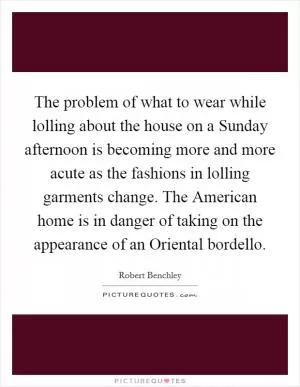 The problem of what to wear while lolling about the house on a Sunday afternoon is becoming more and more acute as the fashions in lolling garments change. The American home is in danger of taking on the appearance of an Oriental bordello Picture Quote #1