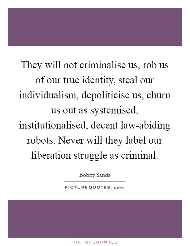They will not criminalise us, rob us of our true identity, steal our individualism, depoliticise us, churn us out as systemised, institutionalised, decent law-abiding robots. Never will they label our liberation struggle as criminal Picture Quote #1