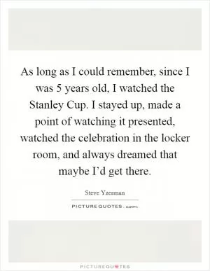 As long as I could remember, since I was 5 years old, I watched the Stanley Cup. I stayed up, made a point of watching it presented, watched the celebration in the locker room, and always dreamed that maybe I’d get there Picture Quote #1