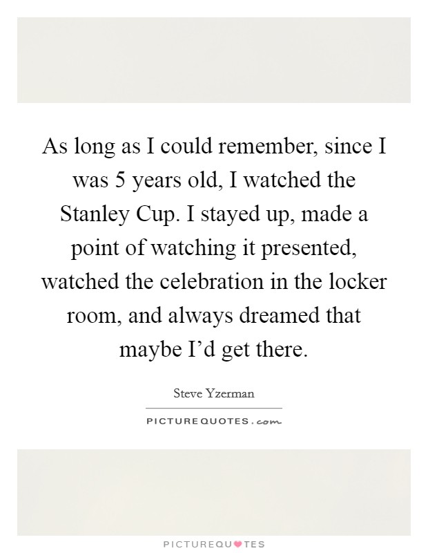 As long as I could remember, since I was 5 years old, I watched the Stanley Cup. I stayed up, made a point of watching it presented, watched the celebration in the locker room, and always dreamed that maybe I'd get there Picture Quote #1