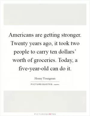 Americans are getting stronger. Twenty years ago, it took two people to carry ten dollars’ worth of groceries. Today, a five-year-old can do it Picture Quote #1