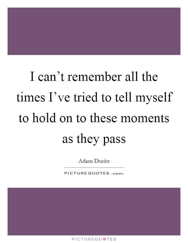 I can't remember all the times I've tried to tell myself to hold on to these moments as they pass Picture Quote #1