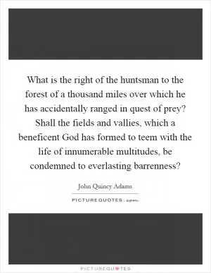 What is the right of the huntsman to the forest of a thousand miles over which he has accidentally ranged in quest of prey? Shall the fields and vallies, which a beneficent God has formed to teem with the life of innumerable multitudes, be condemned to everlasting barrenness? Picture Quote #1