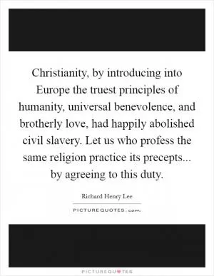 Christianity, by introducing into Europe the truest principles of humanity, universal benevolence, and brotherly love, had happily abolished civil slavery. Let us who profess the same religion practice its precepts... by agreeing to this duty Picture Quote #1