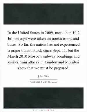 In the United States in 2009, more than 10.2 billion trips were taken on transit trains and buses. So far, the nation has not experienced a major transit attack since Sept. 11, but the March 2010 Moscow subway bombings and earlier train attacks in London and Mumbai show that we must be prepared Picture Quote #1